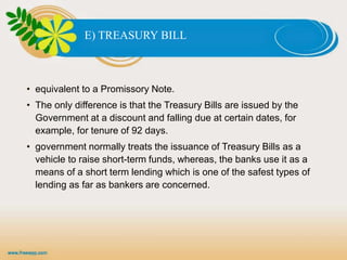 E) TREASURY BILL
• equivalent to a Promissory Note.
• The only difference is that the Treasury Bills are issued by the
Government at a discount and falling due at certain dates, for
example, for tenure of 92 days.
• government normally treats the issuance of Treasury Bills as a
vehicle to raise short-term funds, whereas, the banks use it as a
means of a short term lending which is one of the safest types of
lending as far as bankers are concerned.
 