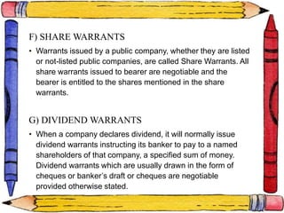 F) SHARE WARRANTS
• Warrants issued by a public company, whether they are listed
or not-listed public companies, are called Share Warrants. All
share warrants issued to bearer are negotiable and the
bearer is entitled to the shares mentioned in the share
warrants.
G) DIVIDEND WARRANTS
• When a company declares dividend, it will normally issue
dividend warrants instructing its banker to pay to a named
shareholders of that company, a specified sum of money.
Dividend warrants which are usually drawn in the form of
cheques or banker’s draft or cheques are negotiable
provided otherwise stated.
 