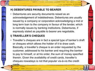E. TRESURY BILLS
H) DEBENTURES PAYABLE TO BEARER
• Debentures are security documents raised as an
acknowledgement of indebtedness. Debentures are usually
issued by a company or corporation acknowledging a mid or
long term loan to the company in favour of the lender, which
is normally issues by banking institutions. Debentures, if
expressly stated as payable to bearer are negotiable.
I) TRAVELLER’S CHEQUES
• Traveller’s cheques are in fact a special type of banker’s draft
or cheques which allows the holder of it to draw cash.
Basically, a traveller’s cheque is an order requested by the
customer, addressed to his banker and requiring the banker
to pay to himself, or at his order, the sum of money specified
therein. Given the availability of credit cards, traveller’s
cheques nowadays is not that popular vis-à-vis the credit
cards.
 
