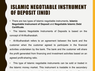 ISLAMIC NEGOTIABLE INSTRUMENT
OF DEPOSIT (INID)
• There are two types of Islamic negotiable instruments, Islamic
Negotiable Instrument of Deposit and Negotiable Islamic Debt
Certificate.
• The Islamic Negotiable Instruments of Deposits is based on the
concept of Al-Mudharabah.
• Al-Mudharabah refers to an agreement between the bank and the
customer when the customer agreed to participate in the financial
activities undertaken by the bank. The bank and the customer will share
the profit generated from financing and investment activities based on an
agreed profit-sharing ratio.
• This type of Islamic negotiable instruments can be sold or traded in
the Islamic money market. This instrument is tradable in the secondary
 