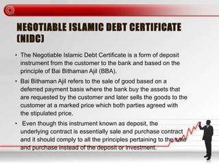 NEGOTIABLE ISLAMIC DEBT CERTIFICATE
(NIDC)
• The Negotiable Islamic Debt Certificate is a form of deposit
instrument from the customer to the bank and based on the
principle of Bai Bithaman Ajil (BBA).
• Bai Bithaman Ajil refers to the sale of good based on a
deferred payment basis where the bank buy the assets that
are requested by the customer and later sells the goods to the
customer at a marked price which both parties agreed with
the stipulated price.
• Even though this instrument known as deposit, the
underlying contract is essentially sale and purchase contract
and it should comply to all the principles pertaining to the sale
and purchase instead of the deposit or investment.
 
