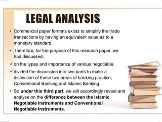 • .
LEGAL ANALYSIS
• Commercial paper formats exists to simplify the trade
transactions by having an equivalent value as to a
monetary standard.
• Therefore, for the purpose of this research paper, we
had discussed;
on the types and importance of various negotiable.
divided the discussion into two parts to make a
distinction of these two areas of banking practice;
Conventional Banking and Islamic Banking.
• So under this third part, we will accordingly reveal and
analyse on the difference between the Islamic
Negotiable Instruments and Conventional
Negotiable Instruments.
 