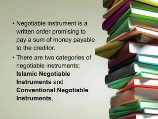 • Negotiable instrument is a
written order promising to
pay a sum of money payable
to the creditor.
• There are two categories of
negotiable instruments;
Islamic Negotiable
Instruments and
Conventional Negotiable
Instruments.
 
