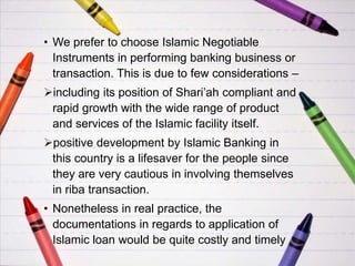 • We prefer to choose Islamic Negotiable
Instruments in performing banking business or
transaction. This is due to few considerations –
including its position of Shari’ah compliant and
rapid growth with the wide range of product
and services of the Islamic facility itself.
positive development by Islamic Banking in
this country is a lifesaver for the people since
they are very cautious in involving themselves
in riba transaction.
• Nonetheless in real practice, the
documentations in regards to application of
Islamic loan would be quite costly and timely
 