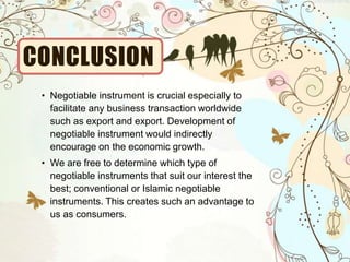 CONCLUSION
• Negotiable instrument is crucial especially to
facilitate any business transaction worldwide
such as export and export. Development of
negotiable instrument would indirectly
encourage on the economic growth.
• We are free to determine which type of
negotiable instruments that suit our interest the
best; conventional or Islamic negotiable
instruments. This creates such an advantage to
us as consumers.
 