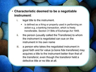 • Characteristic deemed to be a negotiable
instrument:
i. legal title to the instrument.
 is defined as a thing or property used in performing an
action e.g. a banking transaction, which is freely
transferable. Section 31 Bills of Exchange Act 1949.
ii. the person (usually called the Transferee) to whom
the instrument is negotiated can sue on the
instrument in his own name
iii. a person who takes the negotiated instrument in
good faith and for value (a bona fide transferee) may
acquires a title to the instrument better than that of
the transferor, even though the transferor held a
defective title or no title at all.
 