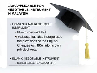 LAW APPLICABLE FOR
NEGOTIABLE INSTRUMENT
IN MALAYSIA
• CONVENTIONAL NEGOTIABLE
INSTRUMENT
– Bills of Exchange Act 1949
Malaysia has also incorporated
the provisions of the English
Cheques Act 1957 into its own
principal Acts.
• ISLAMIC NEGOTIABLE INSTRUMENT
– Islamic Financial Services Act 2013
 