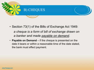 B) CHEQUES
• Section 73(1) of the Bills of Exchange Act 1949:
a cheque is a form of bill of exchange drawn on
a banker and made payable on demand.
• Payable on Demand – if the cheque is presented on the
date it bears or within a reasonable time of the date stated,
the bank must effect payment.
 