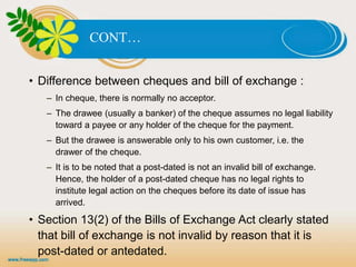 B. CHEQUESCONT…
• Difference between cheques and bill of exchange :
– In cheque, there is normally no acceptor.
– The drawee (usually a banker) of the cheque assumes no legal liability
toward a payee or any holder of the cheque for the payment.
– But the drawee is answerable only to his own customer, i.e. the
drawer of the cheque.
– It is to be noted that a post-dated is not an invalid bill of exchange.
Hence, the holder of a post-dated cheque has no legal rights to
institute legal action on the cheques before its date of issue has
arrived.
• Section 13(2) of the Bills of Exchange Act clearly stated
that bill of exchange is not invalid by reason that it is
post-dated or antedated.
 