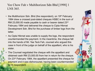 Yee Chow Fah v Multihorizon Sdn Bhd [1998] 1
LNS 365.
• the Multihorizon Sdn. Bhd (the respondent), on 19th February
1994 drew a crossed post-dated cheques HSBC in the sum of
RM 23,000.00 made payable to cash or bearer dated 23rd
February 1994 and delivered the cheque to Cipta Hikmat
Development Sdn. Bhd for the purchase of timber logs from the
latter.
• As Cipta Hikmat was unable to supply the logs, the respondent
countermanded the payment. In the meantime, the cheque fell
into the hands of Mr. Yee Teck Fah, counsel who argued this
case in front of the judge on behalf of the appellant, who is his
sister.
• The Counsel negotiated the cheque with the appellant and
obtained cash RM 23,000.00 from her in return for the cheque.
On 23rd February 1984, the appellant presented the cheque for
payment and it was dishonoured, having been countermanded
by th respondent.
 