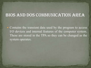  Contains the transient data used by the program to access
  I/O devices and internal features of the computer system.
  These are stored in the TPA so they can be changed as the
  system operates.
 