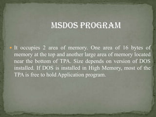  It occupies 2 area of memory. One area of 16 bytes of
 memory at the top and another large area of memory located
 near the bottom of TPA. Size depends on version of DOS
 installed. If DOS is installed in High Memory, most of the
 TPA is free to hold Application program.
 