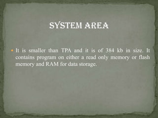  It is smaller than TPA and it is of 384 kb in size. It
 contains program on either a read only memory or flash
 memory and RAM for data storage.
 