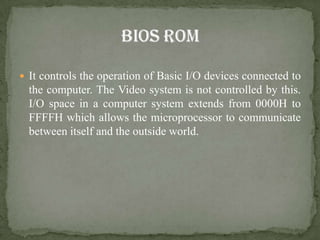  It controls the operation of Basic I/O devices connected to
  the computer. The Video system is not controlled by this.
  I/O space in a computer system extends from 0000H to
  FFFFH which allows the microprocessor to communicate
  between itself and the outside world.
 