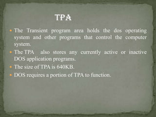  The Transient program area holds the dos operating
  system and other programs that control the computer
  system.
 The TPA also stores any currently active or inactive
  DOS application programs.
 The size of TPA is 640KB.
 DOS requires a portion of TPA to function.
 