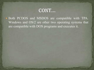 Both PCDOS and MSDOS are compatible with TPA.
 Windows and OS/2 are other two operating systems that
 are compatible with DOS programs and executes it.
 