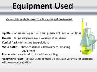 Equipment Used
Volumetric analysis involves a few pieces of equipment:
Pipette – for measuring accurate and precise volumes of solutions
Burette – for pouring measured volumes of solutions
Conical flask – for mixing two solutions
Wash bottles – these contain distilled water for cleaning
equipment
Funnel – for transfer of liquids without spilling
Volumetric flasks – a flask used to make up accurate volumes for solutions
of known concentration
 
