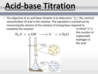 Acid-base Titration
• The objective of an acid-base titration is to determine “Ca”, the nominal
concentration of acid in the solution. The operation is carried out by
measuring the volume of the solution of strong base required to
complete the reaction in which ‘n’ is
the number of
replaceable
hydrogen in
the acid
 