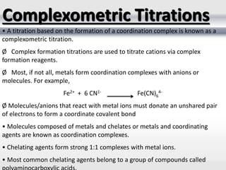 • A titration based on the formation of a coordination complex is known as a
complexometric titration.
Ø Complex formation titrations are used to titrate cations via complex
formation reagents.
Ø Most, if not all, metals form coordination complexes with anions or
molecules. For example,
Fe2+ + 6 CN1- Fe(CN)6
4-
Ø Molecules/anions that react with metal ions must donate an unshared pair
of electrons to form a coordinate covalent bond
• Molecules composed of metals and chelates or metals and coordinating
agents are known as coordination complexes.
• Chelating agents form strong 1:1 complexes with metal ions.
• Most common chelating agents belong to a group of compounds called
Complexometric Titrations
 