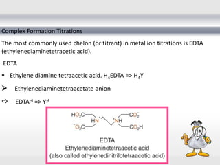 Complex Formation Titrations
The most commonly used chelon (or titrant) in metal ion titrations is EDTA
(ethylenediaminetetracetic acid).
EDTA
 Ethylene diamine tetraacetic acid. H4EDTA => H4Y
Ethylenediaminetetraacetate anion
 EDTA-4 => Y-4
 