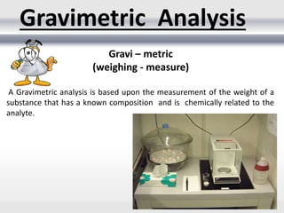 A Gravimetric analysis is based upon the measurement of the weight of a
substance that has a known composition and is chemically related to the
analyte.
Gravimetric Analysis
Gravi – metric
(weighing - measure)
 