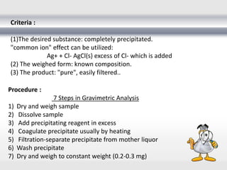 Criteria :
(1)The desired substance: completely precipitated.
"common ion" effect can be utilized:
Ag+ + Cl- AgCl(s) excess of Cl- which is added
(2) The weighed form: known composition.
(3) The product: "pure", easily filtered..
Procedure :
7 Steps in Gravimetric Analysis
1) Dry and weigh sample
2) Dissolve sample
3) Add precipitating reagent in excess
4) Coagulate precipitate usually by heating
5) Filtration-separate precipitate from mother liquor
6) Wash precipitate
7) Dry and weigh to constant weight (0.2-0.3 mg)
 