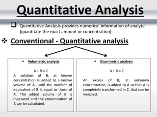  Quantitative Analysis provides numerical information of analyte
(quantitate the exact amount or concentration).
Quantitative Analysis
 Conventional - Quantitative analysis
 Volumetric analysis
A + B = C
A solution of B, at known
concentration is added to a known
volume of A, until the number of
equivalent of B is equal to those of
A. The added volume of B is
measured and the concentration of
A can be calculated.
 Gravimetric analysis
A + B = C
An excess of B, at unknown
concentration, is added to A so that A is
completely transformed in C, that can be
weighed.
 