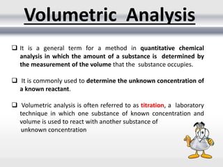 Volumetric Analysis
 It is a general term for a method in quantitative chemical
analysis in which the amount of a substance is determined by
the measurement of the volume that the substance occupies.
 It is commonly used to determine the unknown concentration of
a known reactant.
 Volumetric analysis is often referred to as titration, a laboratory
technique in which one substance of known concentration and
volume is used to react with another substance of
unknown concentration
 