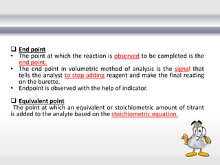  End point
• The point at which the reaction is observed to be completed is the
end point.
• The end point in volumetric method of analysis is the signal that
tells the analyst to stop adding reagent and make the final reading
on the burette.
• Endpoint is observed with the help of indicator.
 Equivalent point
The point at which an equivalent or stoichiometric amount of titrant
is added to the analyte based on the stoichiometric equation.
 