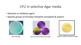 CFU in selective Agar media
• Selective or inhibitory agent
• Specific groups of microbes halophile osmophile & aciduric
Cetrimide agar Bromocresol purple lactose agar Tryptose sulfite cyclosporine agar
 