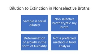 Dilution to Extinction in Nonselective Broths
Sample is serial
diluted
Non selective
broth tryptic soy
broth
Determination
of growth in the
form of turbidity
Not a preferred
method in food
analysis
 
