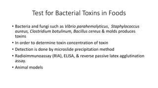 Test for Bacterial Toxins in Foods
• Bacteria and fungi such as Vibrio parahemolyticus, Staphylococcus
aureus, Clostridium botulinum, Bacillus cereus & molds produces
toxins
• In order to determine toxin concentration of toxin
• Detection is done by microslide precipitation method
• Radioimmunoassay (RIA), ELISA, & reverse passive latex agglutination
assay.
• Animal models
 