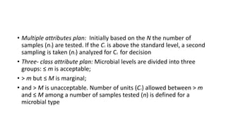 • Multiple attributes plan: Initially based on the N the number of
samples (n1) are tested. If the C1 is above the standard level, a second
sampling is taken (n2) analyzed for C2 for decision
• Three- class attribute plan: Microbial levels are divided into three
groups: ≤ m is acceptable;
• > m but ≤ M is marginal;
• and > M is unacceptable. Number of units (C1) allowed between > m
and ≤ M among a number of samples tested (n) is defined for a
microbial type
 