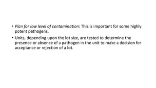 • Plan for low level of contamination: This is important for some highly
potent pathogens.
• Units, depending upon the lot size, are tested to determine the
presence or absence of a pathogen in the unit to make a decision for
acceptance or rejection of a lot.
 