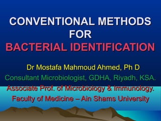 CONVENTIONAL METHODSCONVENTIONAL METHODS
FORFOR
BACTERIAL IDENTIFICATIONBACTERIAL IDENTIFICATION
Dr Mostafa Mahmoud Ahmed, Ph DDr Mostafa Mahmoud Ahmed, Ph D
Consultant Microbiologist, GDHA, Riyadh, KSA.Consultant Microbiologist, GDHA, Riyadh, KSA.
Associate Prof. of Microbiology & Immunology.Associate Prof. of Microbiology & Immunology.
Faculty of Medicine – Ain Shams UniversityFaculty of Medicine – Ain Shams University
 