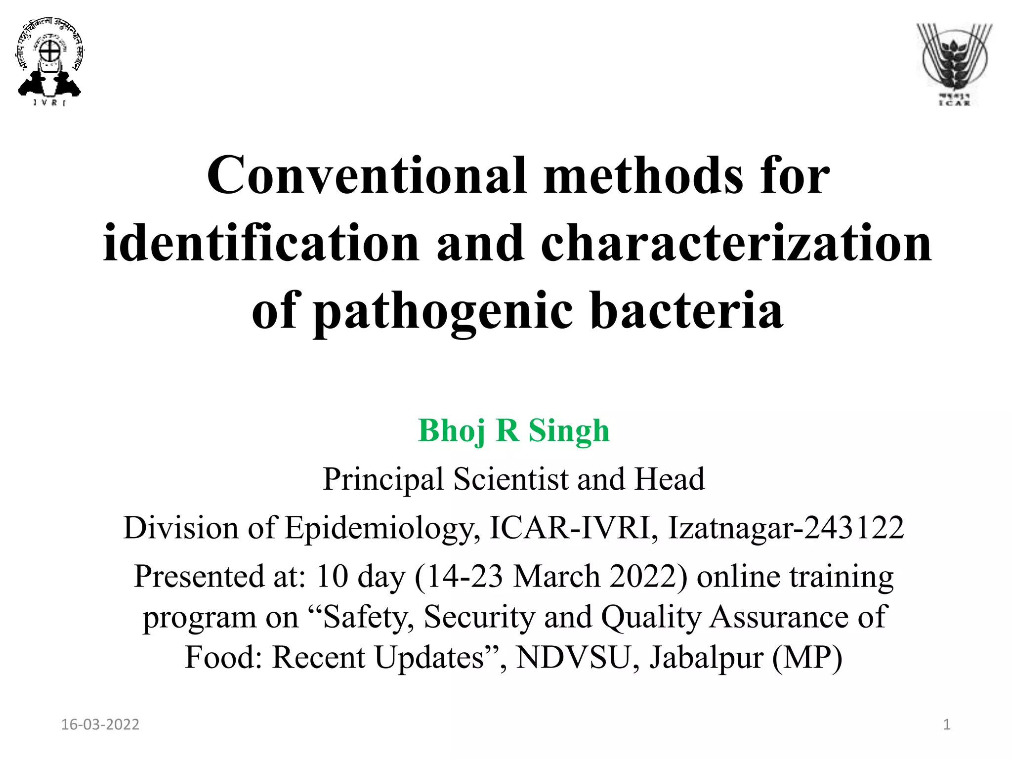 Conventional methods for
identification and characterization
of pathogenic bacteria
Bhoj R Singh
Principal Scientist and Head
Division of Epidemiology, ICAR-IVRI, Izatnagar-243122
Presented at: 10 day (14-23 March 2022) online training
program on “Safety, Security and Quality Assurance of
Food: Recent Updates”, NDVSU, Jabalpur (MP)
16-03-2022 1
 