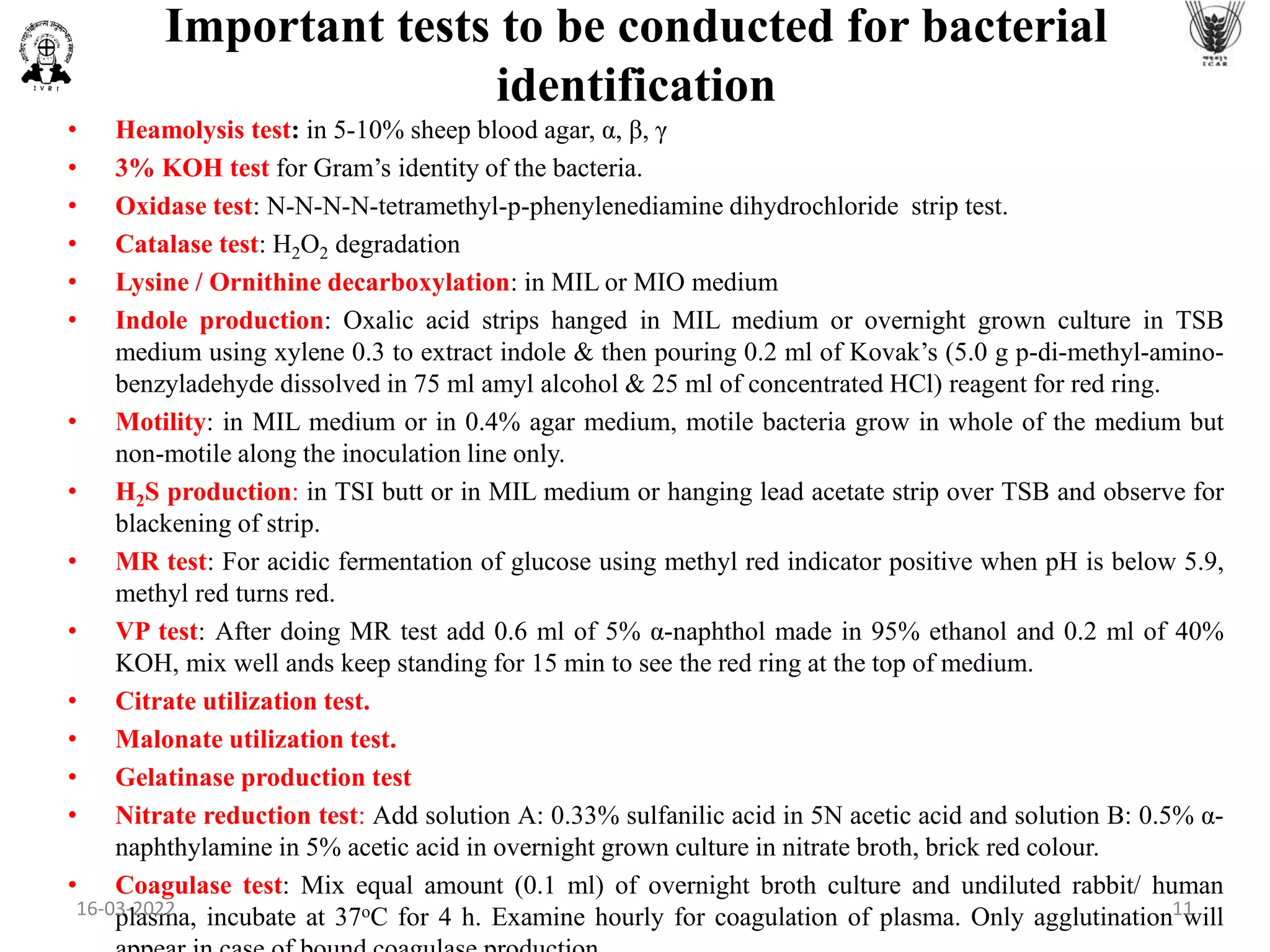 Important tests to be conducted for bacterial
identification
• Heamolysis test: in 5-10% sheep blood agar, α, β, γ
• 3% KOH test for Gram’s identity of the bacteria.
• Oxidase test: N-N-N-N-tetramethyl-p-phenylenediamine dihydrochloride strip test.
• Catalase test: H2O2 degradation
• Lysine / Ornithine decarboxylation: in MIL or MIO medium
• Indole production: Oxalic acid strips hanged in MIL medium or overnight grown culture in TSB
medium using xylene 0.3 to extract indole & then pouring 0.2 ml of Kovak’s (5.0 g p-di-methyl-amino-
benzyladehyde dissolved in 75 ml amyl alcohol & 25 ml of concentrated HCl) reagent for red ring.
• Motility: in MIL medium or in 0.4% agar medium, motile bacteria grow in whole of the medium but
non-motile along the inoculation line only.
• H2S production: in TSI butt or in MIL medium or hanging lead acetate strip over TSB and observe for
blackening of strip.
• MR test: For acidic fermentation of glucose using methyl red indicator positive when pH is below 5.9,
methyl red turns red.
• VP test: After doing MR test add 0.6 ml of 5% α-naphthol made in 95% ethanol and 0.2 ml of 40%
KOH, mix well ands keep standing for 15 min to see the red ring at the top of medium.
• Citrate utilization test.
• Malonate utilization test.
• Gelatinase production test
• Nitrate reduction test: Add solution A: 0.33% sulfanilic acid in 5N acetic acid and solution B: 0.5% α-
naphthylamine in 5% acetic acid in overnight grown culture in nitrate broth, brick red colour.
• Coagulase test: Mix equal amount (0.1 ml) of overnight broth culture and undiluted rabbit/ human
plasma, incubate at 37oC for 4 h. Examine hourly for coagulation of plasma. Only agglutination will
16-03-2022 11
 