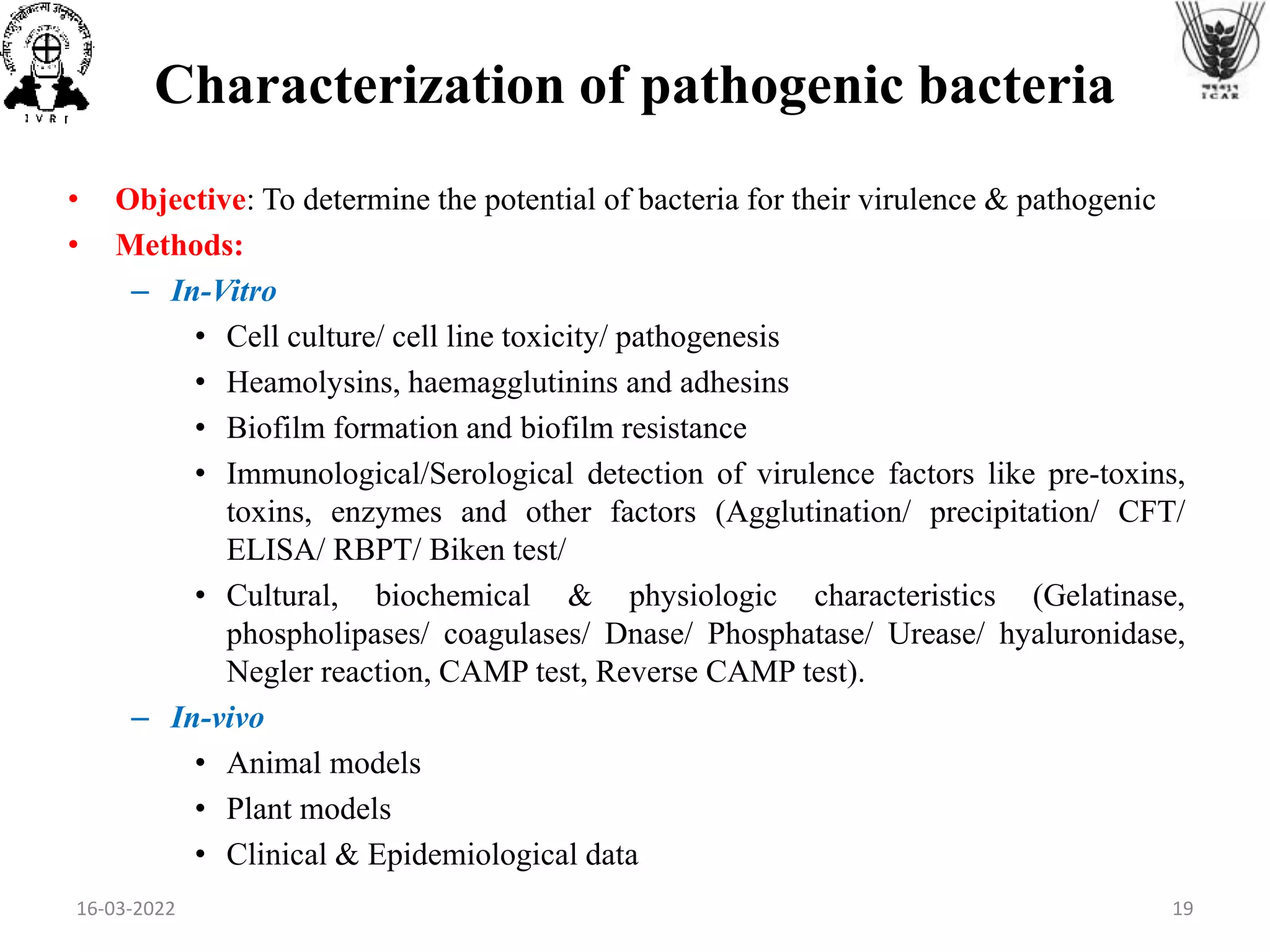 Characterization of pathogenic bacteria
• Objective: To determine the potential of bacteria for their virulence & pathogenic
• Methods:
– In-Vitro
• Cell culture/ cell line toxicity/ pathogenesis
• Heamolysins, haemagglutinins and adhesins
• Biofilm formation and biofilm resistance
• Immunological/Serological detection of virulence factors like pre-toxins,
toxins, enzymes and other factors (Agglutination/ precipitation/ CFT/
ELISA/ RBPT/ Biken test/
• Cultural, biochemical & physiologic characteristics (Gelatinase,
phospholipases/ coagulases/ Dnase/ Phosphatase/ Urease/ hyaluronidase,
Negler reaction, CAMP test, Reverse CAMP test).
– In-vivo
• Animal models
• Plant models
• Clinical & Epidemiological data
16-03-2022 19
 