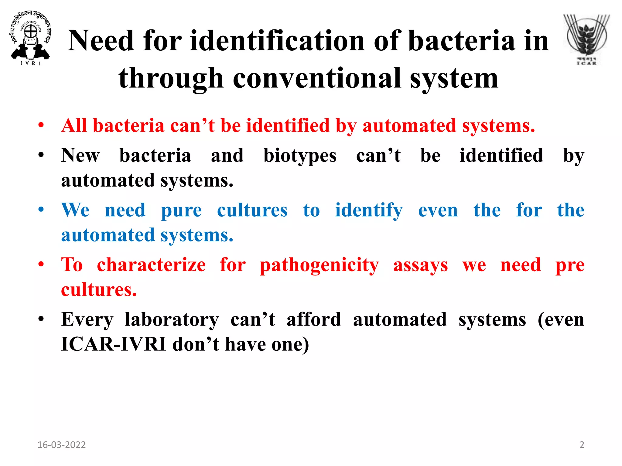 Need for identification of bacteria in
through conventional system
• All bacteria can’t be identified by automated systems.
• New bacteria and biotypes can’t be identified by
automated systems.
• We need pure cultures to identify even the for the
automated systems.
• To characterize for pathogenicity assays we need pre
cultures.
• Every laboratory can’t afford automated systems (even
ICAR-IVRI don’t have one)
16-03-2022 2
 