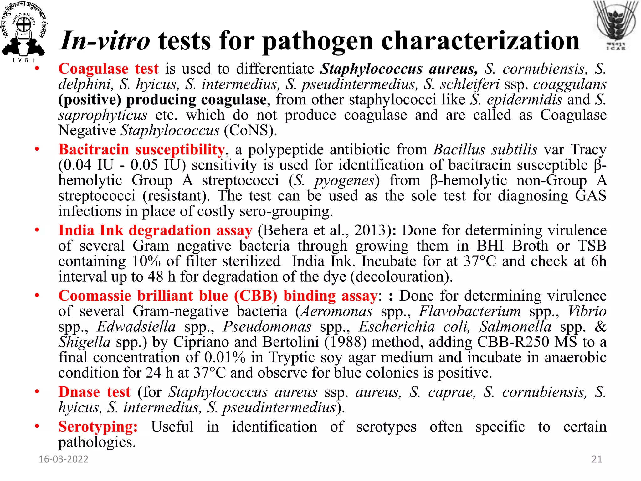 In-vitro tests for pathogen characterization
• Coagulase test is used to differentiate Staphylococcus aureus, S. cornubiensis, S.
delphini, S. hyicus, S. intermedius, S. pseudintermedius, S. schleiferi ssp. coaggulans
(positive) producing coagulase, from other staphylococci like S. epidermidis and S.
saprophyticus etc. which do not produce coagulase and are called as Coagulase
Negative Staphylococcus (CoNS).
• Bacitracin susceptibility, a polypeptide antibiotic from Bacillus subtilis var Tracy
(0.04 IU - 0.05 IU) sensitivity is used for identification of bacitracin susceptible β-
hemolytic Group A streptococci (S. pyogenes) from β-hemolytic non-Group A
streptococci (resistant). The test can be used as the sole test for diagnosing GAS
infections in place of costly sero-grouping.
• India Ink degradation assay (Behera et al., 2013): Done for determining virulence
of several Gram negative bacteria through growing them in BHI Broth or TSB
containing 10% of filter sterilized India Ink. Incubate for at 37°C and check at 6h
interval up to 48 h for degradation of the dye (decolouration).
• Coomassie brilliant blue (CBB) binding assay: : Done for determining virulence
of several Gram-negative bacteria (Aeromonas spp., Flavobacterium spp., Vibrio
spp., Edwadsiella spp., Pseudomonas spp., Escherichia coli, Salmonella spp. &
Shigella spp.) by Cipriano and Bertolini (1988) method, adding CBB-R250 MS to a
final concentration of 0.01% in Tryptic soy agar medium and incubate in anaerobic
condition for 24 h at 37°C and observe for blue colonies is positive.
• Dnase test (for Staphylococcus aureus ssp. aureus, S. caprae, S. cornubiensis, S.
hyicus, S. intermedius, S. pseudintermedius).
• Serotyping: Useful in identification of serotypes often specific to certain
pathologies.
16-03-2022 21
 