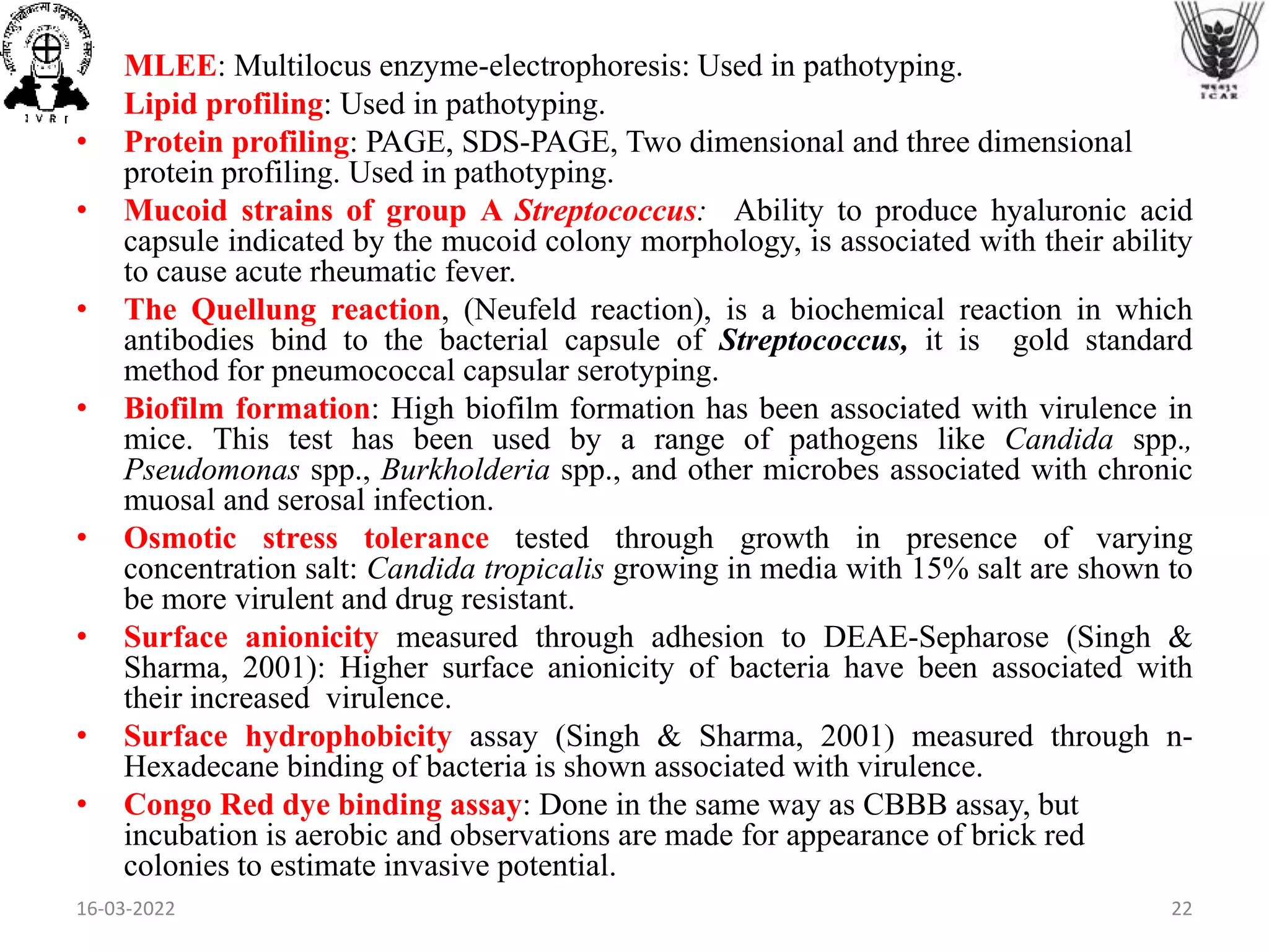• MLEE: Multilocus enzyme-electrophoresis: Used in pathotyping.
• Lipid profiling: Used in pathotyping.
• Protein profiling: PAGE, SDS-PAGE, Two dimensional and three dimensional
protein profiling. Used in pathotyping.
• Mucoid strains of group A Streptococcus: Ability to produce hyaluronic acid
capsule indicated by the mucoid colony morphology, is associated with their ability
to cause acute rheumatic fever.
• The Quellung reaction, (Neufeld reaction), is a biochemical reaction in which
antibodies bind to the bacterial capsule of Streptococcus, it is gold standard
method for pneumococcal capsular serotyping.
• Biofilm formation: High biofilm formation has been associated with virulence in
mice. This test has been used by a range of pathogens like Candida spp.,
Pseudomonas spp., Burkholderia spp., and other microbes associated with chronic
muosal and serosal infection.
• Osmotic stress tolerance tested through growth in presence of varying
concentration salt: Candida tropicalis growing in media with 15% salt are shown to
be more virulent and drug resistant.
• Surface anionicity measured through adhesion to DEAE-Sepharose (Singh &
Sharma, 2001): Higher surface anionicity of bacteria have been associated with
their increased virulence.
• Surface hydrophobicity assay (Singh & Sharma, 2001) measured through n-
Hexadecane binding of bacteria is shown associated with virulence.
• Congo Red dye binding assay: Done in the same way as CBBB assay, but
incubation is aerobic and observations are made for appearance of brick red
colonies to estimate invasive potential.
16-03-2022 22
 