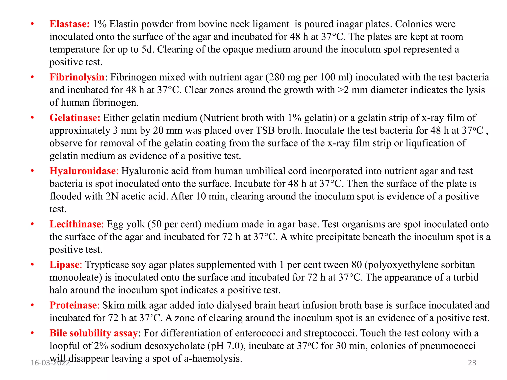 • Elastase: 1% Elastin powder from bovine neck ligament is poured inagar plates. Colonies were
inoculated onto the surface of the agar and incubated for 48 h at 37°C. The plates are kept at room
temperature for up to 5d. Clearing of the opaque medium around the inoculum spot represented a
positive test.
• Fibrinolysin: Fibrinogen mixed with nutrient agar (280 mg per 100 ml) inoculated with the test bacteria
and incubated for 48 h at 37°C. Clear zones around the growth with >2 mm diameter indicates the lysis
of human fibrinogen.
• Gelatinase: Either gelatin medium (Nutrient broth with 1% gelatin) or a gelatin strip of x-ray film of
approximately 3 mm by 20 mm was placed over TSB broth. Inoculate the test bacteria for 48 h at 37oC ,
observe for removal of the gelatin coating from the surface of the x-ray film strip or liqufication of
gelatin medium as evidence of a positive test.
• Hyaluronidase: Hyaluronic acid from human umbilical cord incorporated into nutrient agar and test
bacteria is spot inoculated onto the surface. Incubate for 48 h at 37°C. Then the surface of the plate is
flooded with 2N acetic acid. After 10 min, clearing around the inoculum spot is evidence of a positive
test.
• Lecithinase: Egg yolk (50 per cent) medium made in agar base. Test organisms are spot inoculated onto
the surface of the agar and incubated for 72 h at 37°C. A white precipitate beneath the inoculum spot is a
positive test.
• Lipase: Trypticase soy agar plates supplemented with 1 per cent tween 80 (polyoxyethylene sorbitan
monooleate) is inoculated onto the surface and incubated for 72 h at 37°C. The appearance of a turbid
halo around the inoculum spot indicates a positive test.
• Proteinase: Skim milk agar added into dialysed brain heart infusion broth base is surface inoculated and
incubated for 72 h at 37’C. A zone of clearing around the inoculum spot is an evidence of a positive test.
• Bile solubility assay: For differentiation of enterococci and streptococci. Touch the test colony with a
loopful of 2% sodium desoxycholate (pH 7.0), incubate at 37oC for 30 min, colonies of pneumococci
will disappear leaving a spot of a-haemolysis.
16-03-2022 23
 