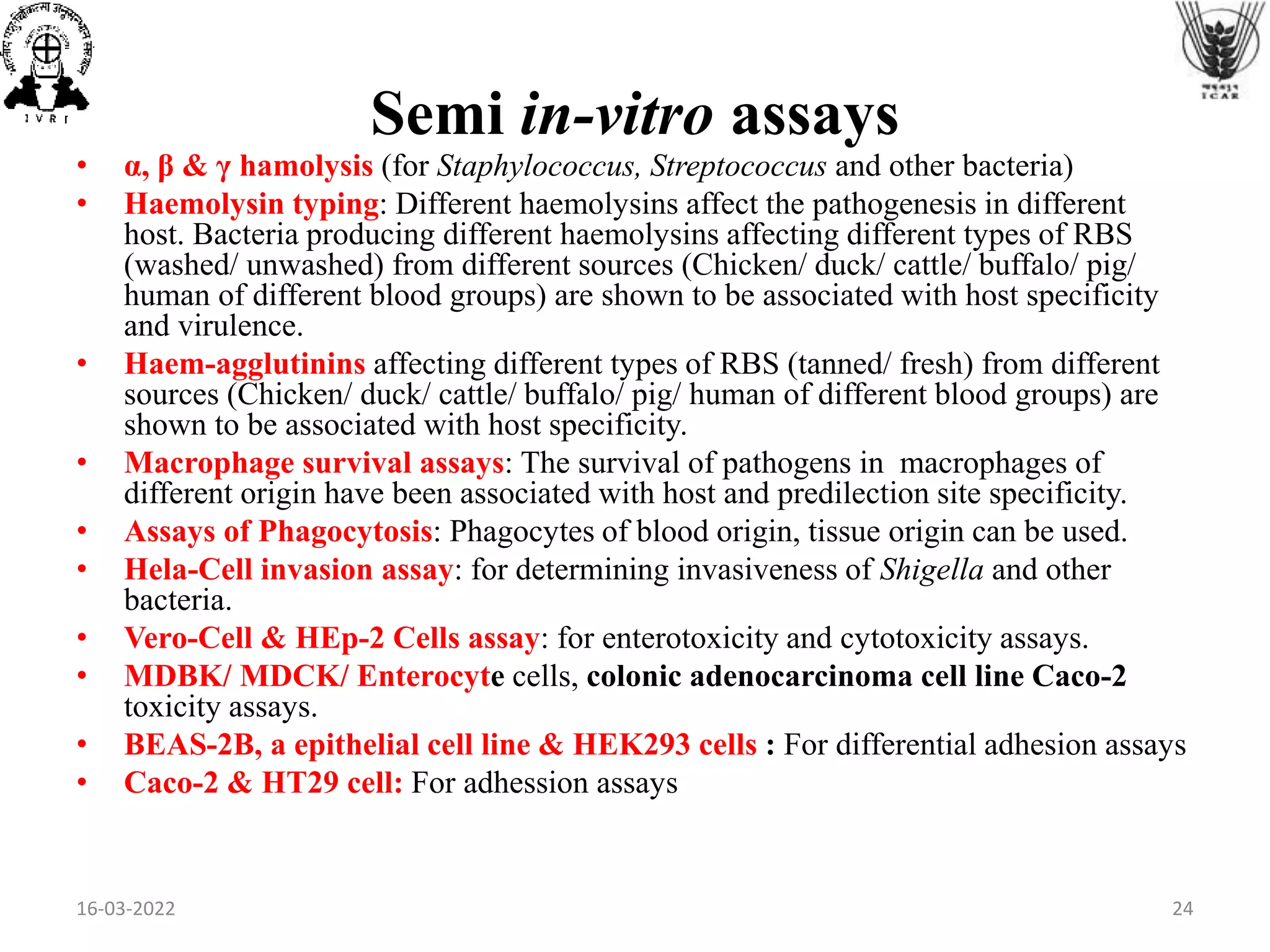 • α, β & γ hamolysis (for Staphylococcus, Streptococcus and other bacteria)
• Haemolysin typing: Different haemolysins affect the pathogenesis in different
host. Bacteria producing different haemolysins affecting different types of RBS
(washed/ unwashed) from different sources (Chicken/ duck/ cattle/ buffalo/ pig/
human of different blood groups) are shown to be associated with host specificity
and virulence.
• Haem-agglutinins affecting different types of RBS (tanned/ fresh) from different
sources (Chicken/ duck/ cattle/ buffalo/ pig/ human of different blood groups) are
shown to be associated with host specificity.
• Macrophage survival assays: The survival of pathogens in macrophages of
different origin have been associated with host and predilection site specificity.
• Assays of Phagocytosis: Phagocytes of blood origin, tissue origin can be used.
• Hela-Cell invasion assay: for determining invasiveness of Shigella and other
bacteria.
• Vero-Cell & HEp-2 Cells assay: for enterotoxicity and cytotoxicity assays.
• MDBK/ MDCK/ Enterocyte cells, colonic adenocarcinoma cell line Caco-2
toxicity assays.
• BEAS-2B, a epithelial cell line & HEK293 cells : For differential adhesion assays
• Caco-2 & HT29 cell: For adhession assays
Semi in-vitro assays
16-03-2022 24
 