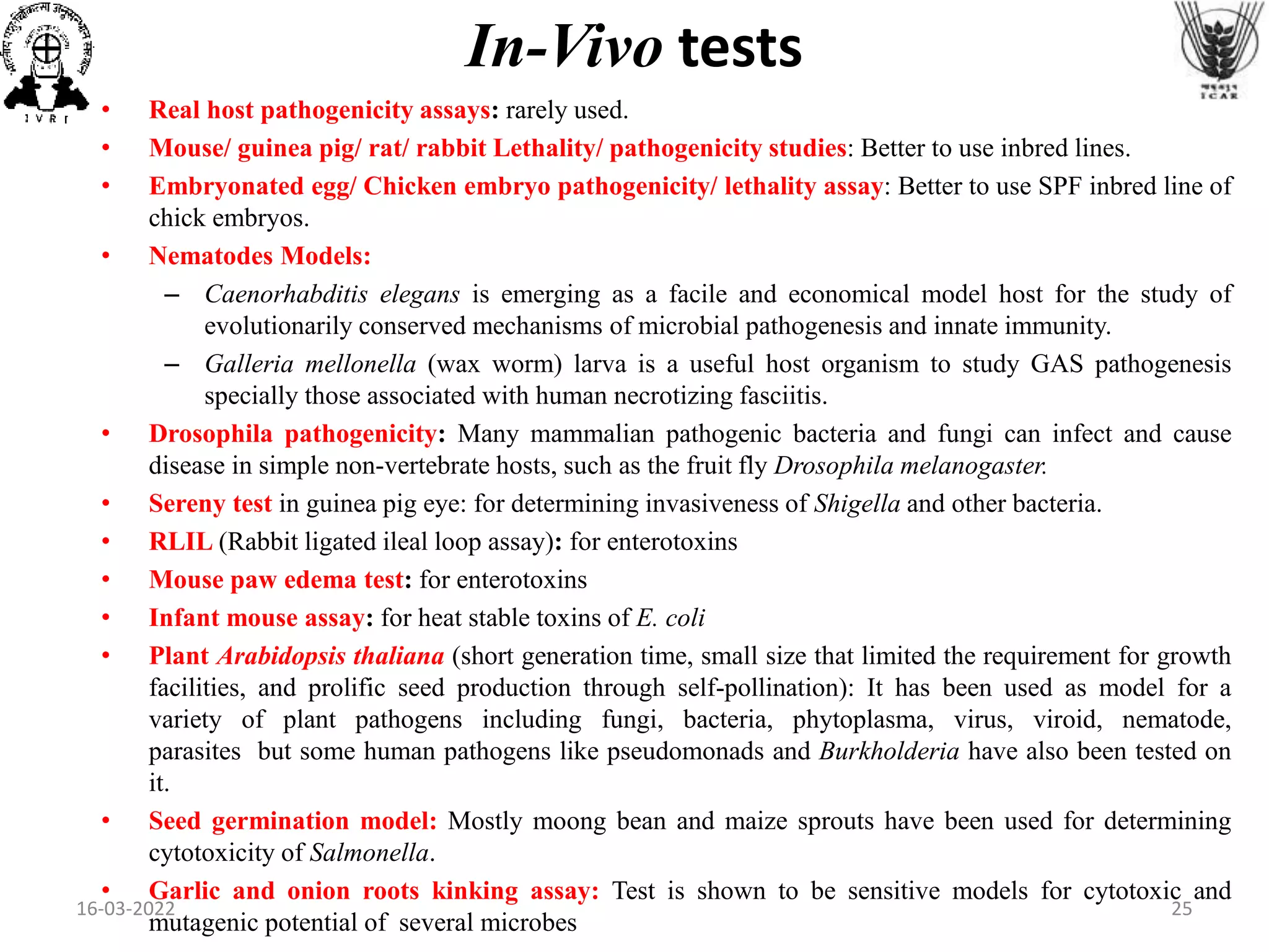 • Real host pathogenicity assays: rarely used.
• Mouse/ guinea pig/ rat/ rabbit Lethality/ pathogenicity studies: Better to use inbred lines.
• Embryonated egg/ Chicken embryo pathogenicity/ lethality assay: Better to use SPF inbred line of
chick embryos.
• Nematodes Models:
– Caenorhabditis elegans is emerging as a facile and economical model host for the study of
evolutionarily conserved mechanisms of microbial pathogenesis and innate immunity.
– Galleria mellonella (wax worm) larva is a useful host organism to study GAS pathogenesis
specially those associated with human necrotizing fasciitis.
• Drosophila pathogenicity: Many mammalian pathogenic bacteria and fungi can infect and cause
disease in simple non-vertebrate hosts, such as the fruit fly Drosophila melanogaster.
• Sereny test in guinea pig eye: for determining invasiveness of Shigella and other bacteria.
• RLIL (Rabbit ligated ileal loop assay): for enterotoxins
• Mouse paw edema test: for enterotoxins
• Infant mouse assay: for heat stable toxins of E. coli
• Plant Arabidopsis thaliana (short generation time, small size that limited the requirement for growth
facilities, and prolific seed production through self-pollination): It has been used as model for a
variety of plant pathogens including fungi, bacteria, phytoplasma, virus, viroid, nematode,
parasites but some human pathogens like pseudomonads and Burkholderia have also been tested on
it.
• Seed germination model: Mostly moong bean and maize sprouts have been used for determining
cytotoxicity of Salmonella.
• Garlic and onion roots kinking assay: Test is shown to be sensitive models for cytotoxic and
mutagenic potential of several microbes
In-Vivo tests
16-03-2022 25
 