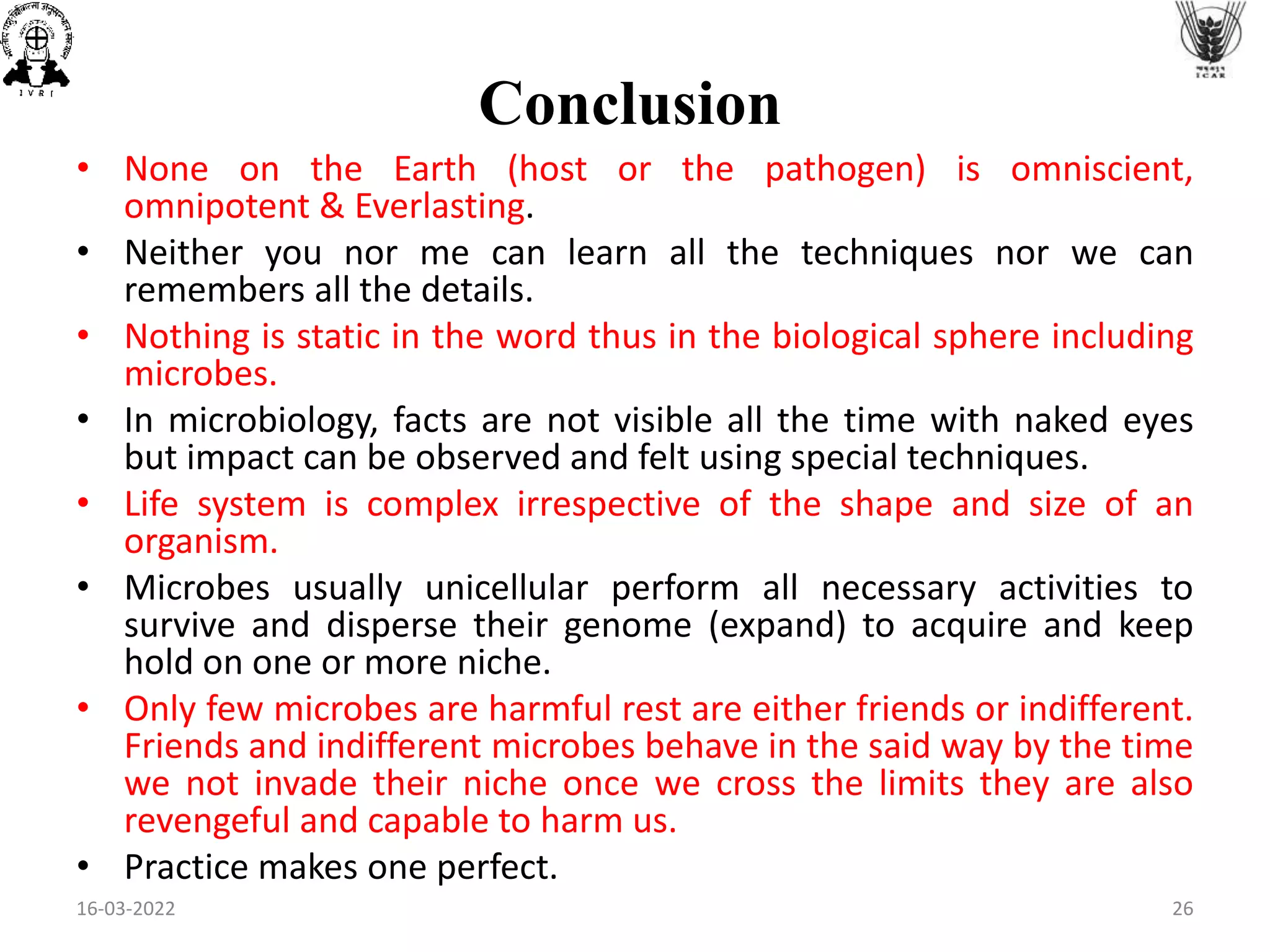 • None on the Earth (host or the pathogen) is omniscient,
omnipotent & Everlasting.
• Neither you nor me can learn all the techniques nor we can
remembers all the details.
• Nothing is static in the word thus in the biological sphere including
microbes.
• In microbiology, facts are not visible all the time with naked eyes
but impact can be observed and felt using special techniques.
• Life system is complex irrespective of the shape and size of an
organism.
• Microbes usually unicellular perform all necessary activities to
survive and disperse their genome (expand) to acquire and keep
hold on one or more niche.
• Only few microbes are harmful rest are either friends or indifferent.
Friends and indifferent microbes behave in the said way by the time
we not invade their niche once we cross the limits they are also
revengeful and capable to harm us.
• Practice makes one perfect.
Conclusion
16-03-2022 26
 