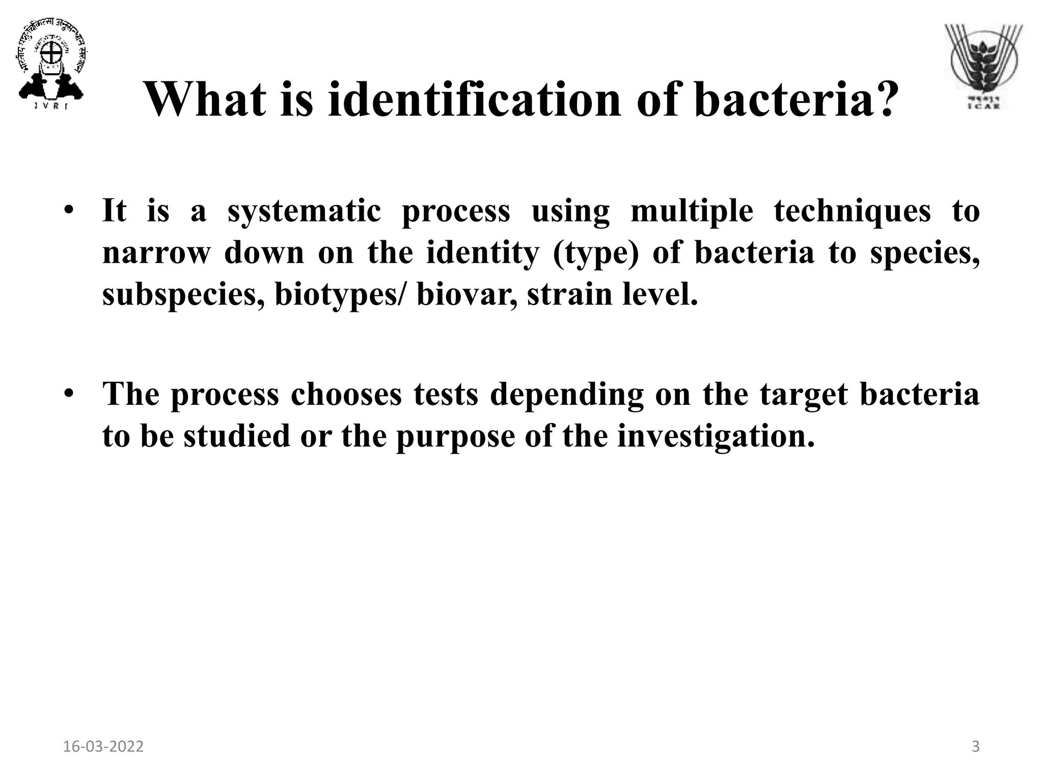 What is identification of bacteria?
• It is a systematic process using multiple techniques to
narrow down on the identity (type) of bacteria to species,
subspecies, biotypes/ biovar, strain level.
• The process chooses tests depending on the target bacteria
to be studied or the purpose of the investigation.
16-03-2022 3
 