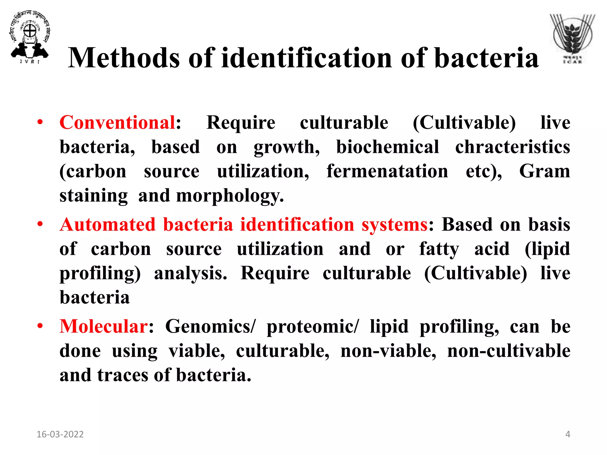 Methods of identification of bacteria
• Conventional: Require culturable (Cultivable) live
bacteria, based on growth, biochemical chracteristics
(carbon source utilization, fermenatation etc), Gram
staining and morphology.
• Automated bacteria identification systems: Based on basis
of carbon source utilization and or fatty acid (lipid
profiling) analysis. Require culturable (Cultivable) live
bacteria
• Molecular: Genomics/ proteomic/ lipid profiling, can be
done using viable, culturable, non-viable, non-cultivable
and traces of bacteria.
16-03-2022 4
 