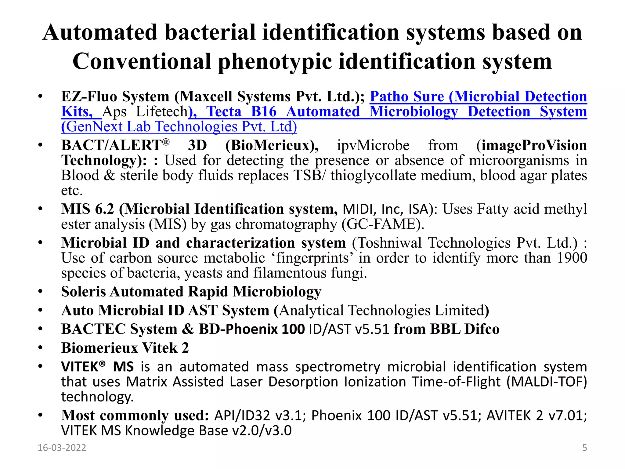 Automated bacterial identification systems based on
Conventional phenotypic identification system
• EZ-Fluo System (Maxcell Systems Pvt. Ltd.); Patho Sure (Microbial Detection
Kits, Aps Lifetech), Tecta B16 Automated Microbiology Detection System
(GenNext Lab Technologies Pvt. Ltd)
• BACT/ALERT® 3D (BioMerieux), ipvMicrobe from (imageProVision
Technology): : Used for detecting the presence or absence of microorganisms in
Blood & sterile body fluids replaces TSB/ thioglycollate medium, blood agar plates
etc.
• MIS 6.2 (Microbial Identification system, MIDI, Inc, ISA): Uses Fatty acid methyl
ester analysis (MIS) by gas chromatography (GC-FAME).
• Microbial ID and characterization system (Toshniwal Technologies Pvt. Ltd.) :
Use of carbon source metabolic ‘fingerprints’ in order to identify more than 1900
species of bacteria, yeasts and filamentous fungi.
• Soleris Automated Rapid Microbiology
• Auto Microbial ID AST System (Analytical Technologies Limited)
• BACTEC System & BD-Phoenix 100 ID/AST v5.51 from BBL Difco
• Biomerieux Vitek 2
• VITEK® MS is an automated mass spectrometry microbial identification system
that uses Matrix Assisted Laser Desorption Ionization Time-of-Flight (MALDI-TOF)
technology.
• Most commonly used: API/ID32 v3.1; Phoenix 100 ID/AST v5.51; AVITEK 2 v7.01;
VITEK MS Knowledge Base v2.0/v3.0
16-03-2022 5
 