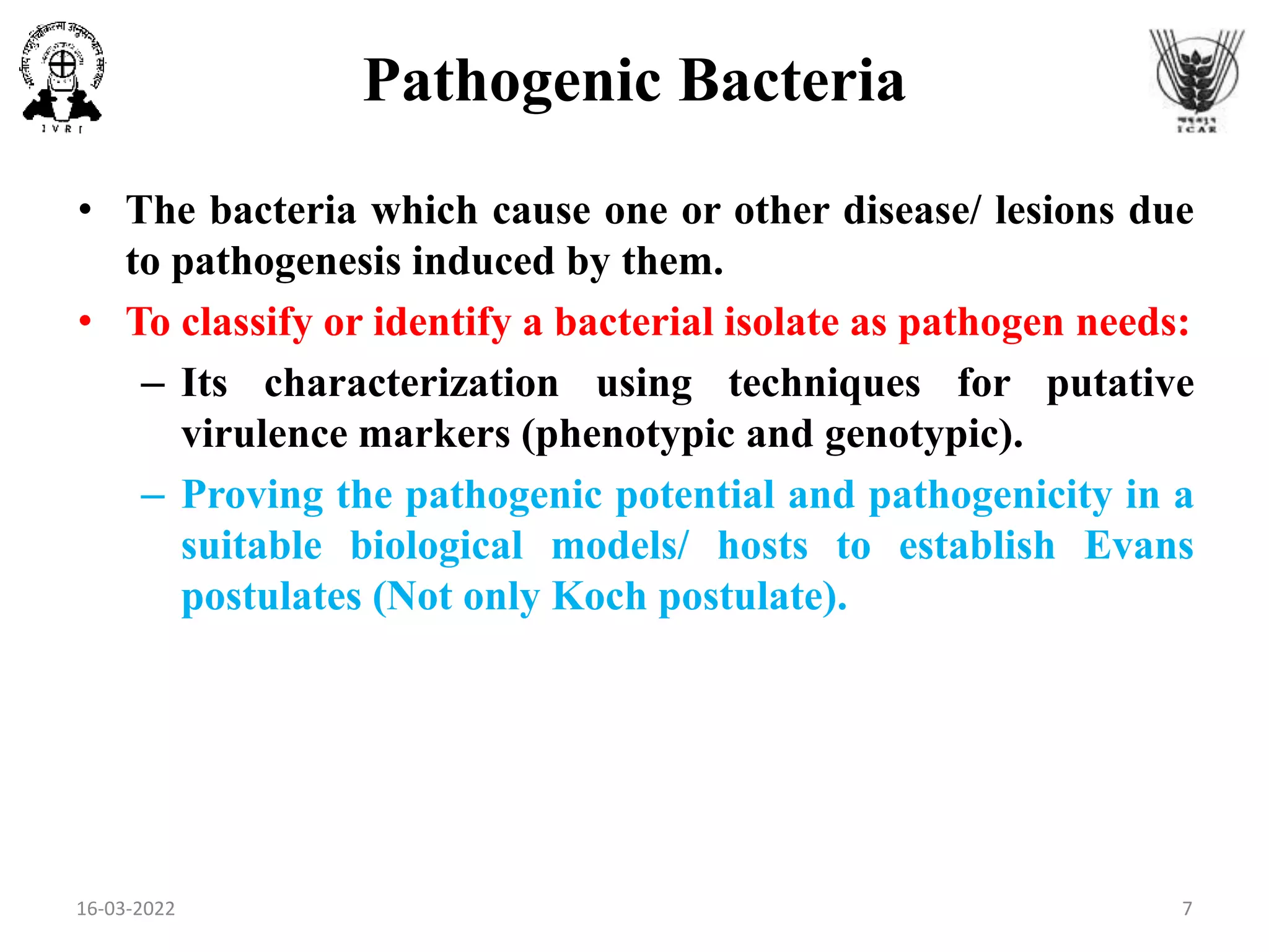 Pathogenic Bacteria
• The bacteria which cause one or other disease/ lesions due
to pathogenesis induced by them.
• To classify or identify a bacterial isolate as pathogen needs:
– Its characterization using techniques for putative
virulence markers (phenotypic and genotypic).
– Proving the pathogenic potential and pathogenicity in a
suitable biological models/ hosts to establish Evans
postulates (Not only Koch postulate).
16-03-2022 7
 