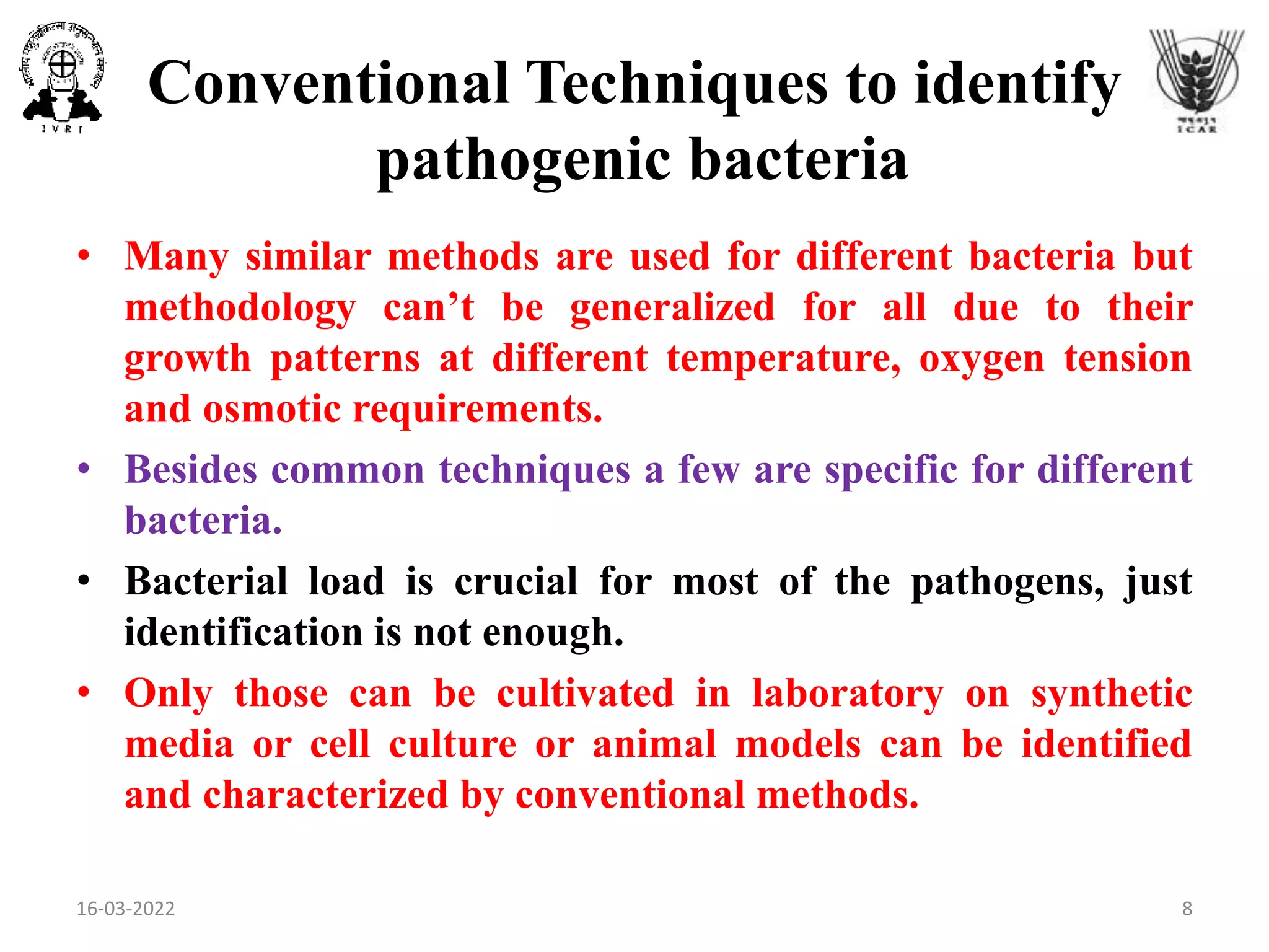 Conventional Techniques to identify
pathogenic bacteria
• Many similar methods are used for different bacteria but
methodology can’t be generalized for all due to their
growth patterns at different temperature, oxygen tension
and osmotic requirements.
• Besides common techniques a few are specific for different
bacteria.
• Bacterial load is crucial for most of the pathogens, just
identification is not enough.
• Only those can be cultivated in laboratory on synthetic
media or cell culture or animal models can be identified
and characterized by conventional methods.
16-03-2022 8
 